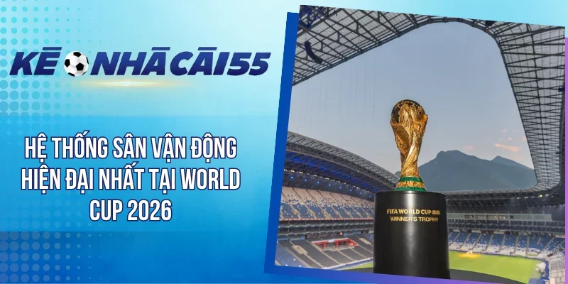Hệ Thống Sân Vận Động Hiện Đại Nhất Tại World Cup 2026